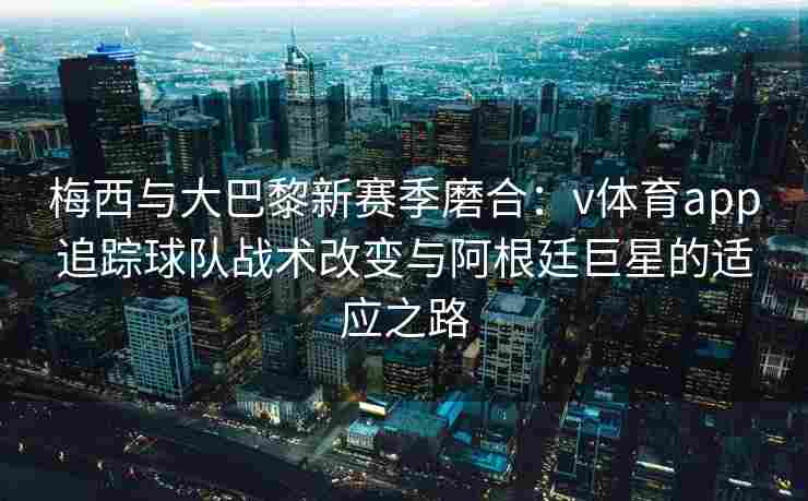 梅西与大巴黎新赛季磨合：v体育app追踪球队战术改变与阿根廷巨星的适应之路