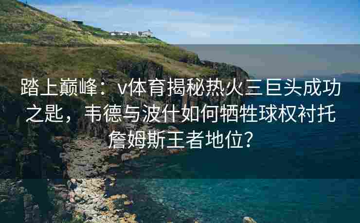 踏上巅峰：v体育揭秘热火三巨头成功之匙，韦德与波什如何牺牲球权衬托詹姆斯王者地位？