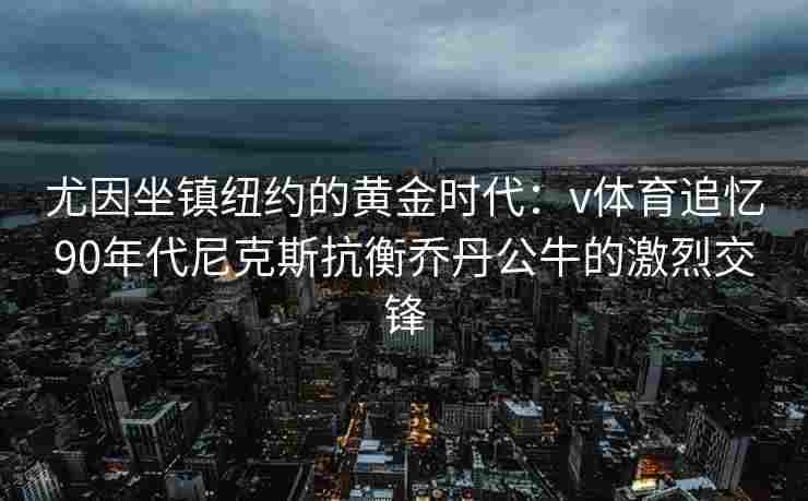 尤因坐镇纽约的黄金时代：v体育追忆90年代尼克斯抗衡乔丹公牛的激烈交锋