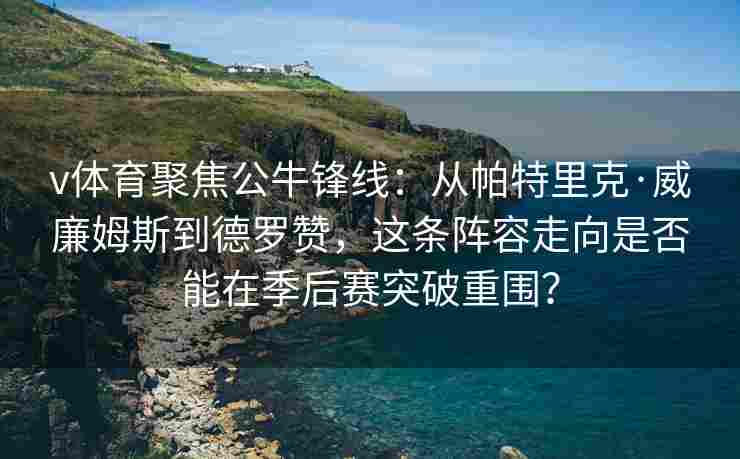 v体育聚焦公牛锋线：从帕特里克·威廉姆斯到德罗赞，这条阵容走向是否能在季后赛突破重围？