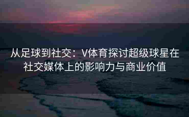 从足球到社交：V体育探讨超级球星在社交媒体上的影响力与商业价值