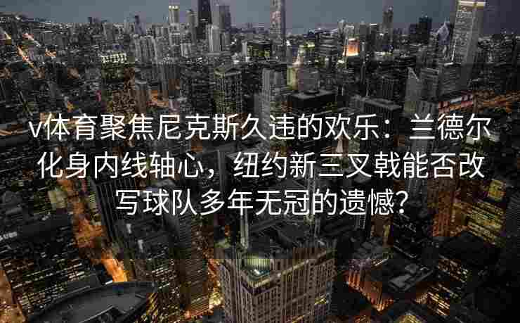 v体育聚焦尼克斯久违的欢乐：兰德尔化身内线轴心，纽约新三叉戟能否改写球队多年无冠的遗憾？
