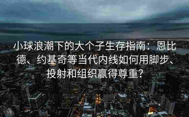 小球浪潮下的大个子生存指南：恩比德、约基奇等当代内线如何用脚步、投射和组织赢得尊重？