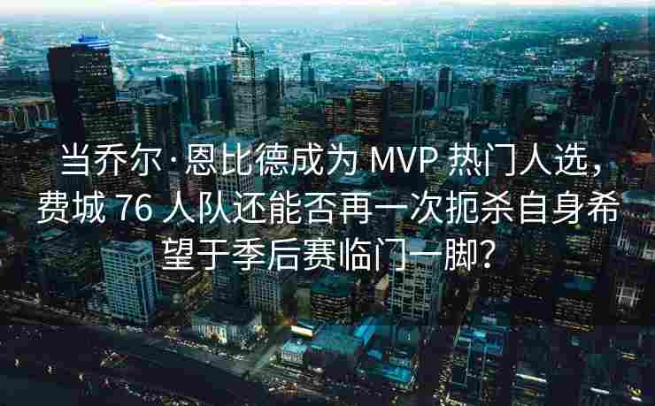 当乔尔·恩比德成为 MVP 热门人选，费城 76 人队还能否再一次扼杀自身希望于季后赛临门一脚？