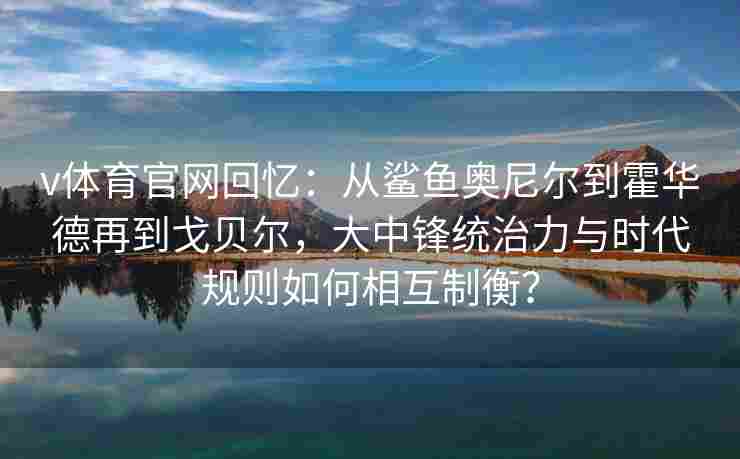 v体育官网回忆：从鲨鱼奥尼尔到霍华德再到戈贝尔，大中锋统治力与时代规则如何相互制衡？
