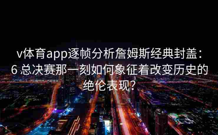v体育app逐帧分析詹姆斯经典封盖：6 总决赛那一刻如何象征着改变历史的绝伦表现？