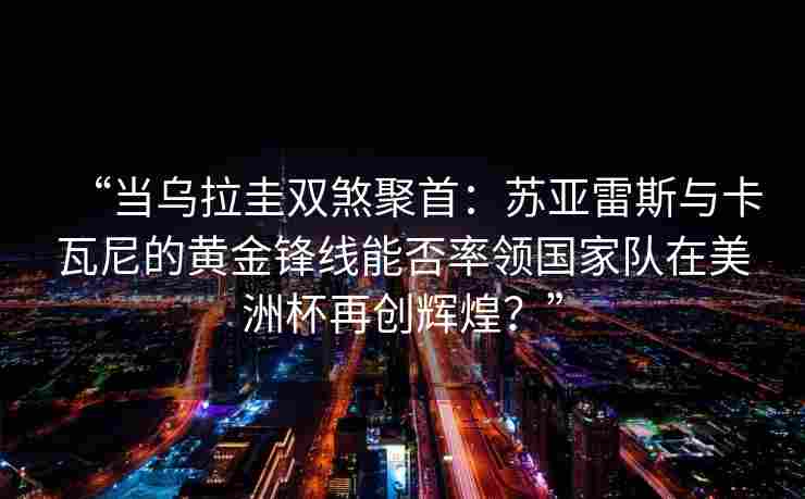 “当乌拉圭双煞聚首：苏亚雷斯与卡瓦尼的黄金锋线能否率领国家队在美洲杯再创辉煌？”