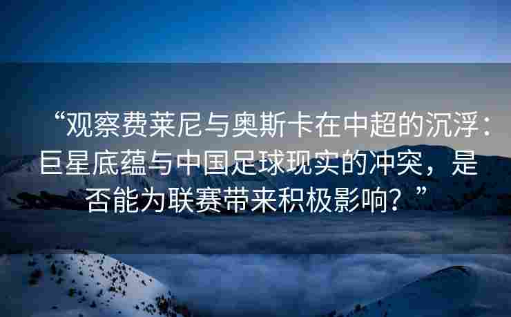 “观察费莱尼与奥斯卡在中超的沉浮：巨星底蕴与中国足球现实的冲突，是否能为联赛带来积极影响？”