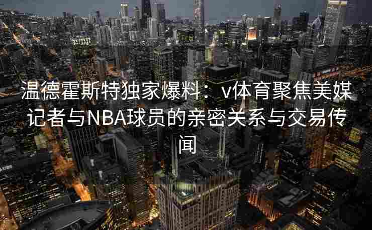 温德霍斯特独家爆料：v体育聚焦美媒记者与NBA球员的亲密关系与交易传闻