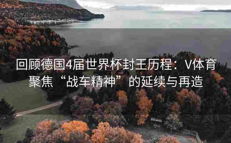 回顾德国4届世界杯封王历程：V体育聚焦“战车精神”的延续与再造