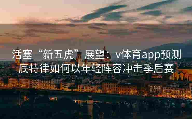 活塞“新五虎”展望：v体育app预测底特律如何以年轻阵容冲击季后赛