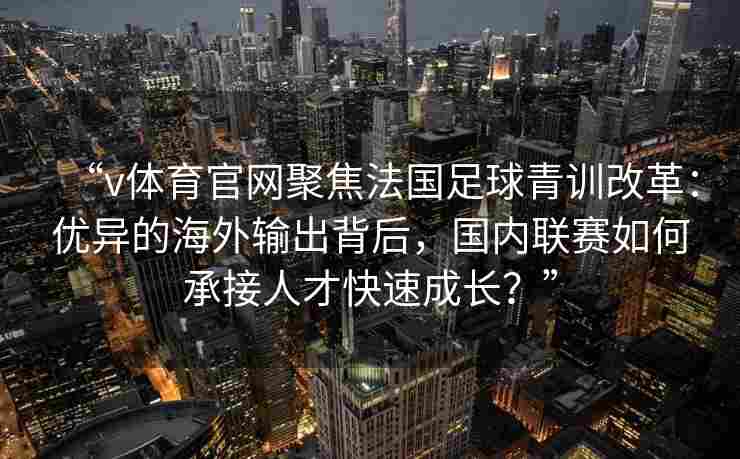 “v体育官网聚焦法国足球青训改革：优异的海外输出背后，国内联赛如何承接人才快速成长？”