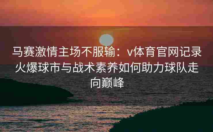 马赛激情主场不服输：v体育官网记录火爆球市与战术素养如何助力球队走向巅峰