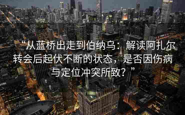“从蓝桥出走到伯纳乌：解读阿扎尔转会后起伏不断的状态，是否因伤病与定位冲突所致？”