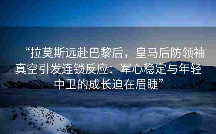 “拉莫斯远赴巴黎后，皇马后防领袖真空引发连锁反应：军心稳定与年轻中卫的成长迫在眉睫”