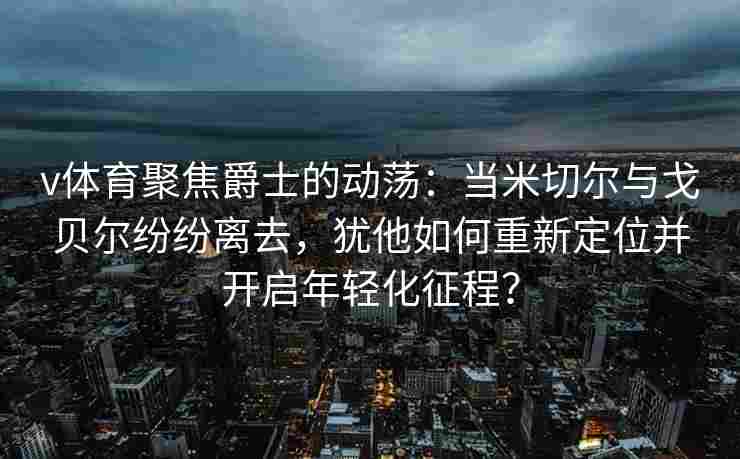 v体育聚焦爵士的动荡：当米切尔与戈贝尔纷纷离去，犹他如何重新定位并开启年轻化征程？