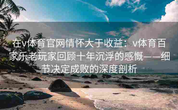 在v体育官网情怀大于收益：v体育百家乐老玩家回顾十年沉浮的感慨——细节决定成败的深度剖析