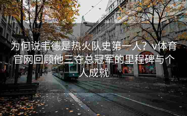 为何说韦德是热火队史第一人？v体育官网回顾他三夺总冠军的里程碑与个人成就