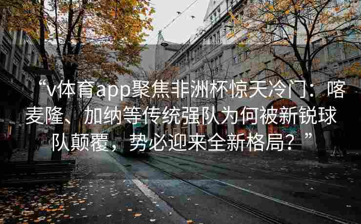 “v体育app聚焦非洲杯惊天冷门：喀麦隆、加纳等传统强队为何被新锐球队颠覆，势必迎来全新格局？”