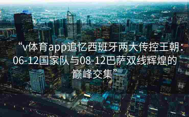 “v体育app追忆西班牙两大传控王朝：06-12国家队与08-12巴萨双线辉煌的巅峰交集”