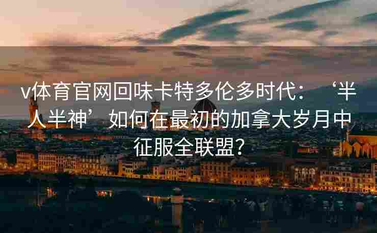 v体育官网回味卡特多伦多时代：‘半人半神’如何在最初的加拿大岁月中征服全联盟？