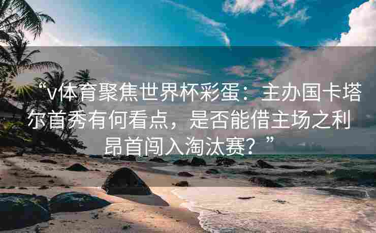 “v体育聚焦世界杯彩蛋：主办国卡塔尔首秀有何看点，是否能借主场之利昂首闯入淘汰赛？”
