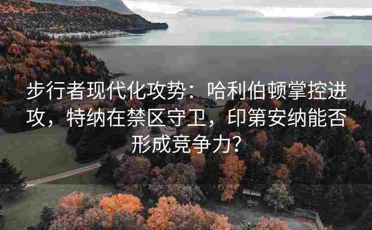步行者现代化攻势：哈利伯顿掌控进攻，特纳在禁区守卫，印第安纳能否形成竞争力？