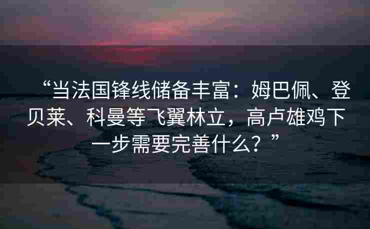 “当法国锋线储备丰富：姆巴佩、登贝莱、科曼等飞翼林立，高卢雄鸡下一步需要完善什么？”
