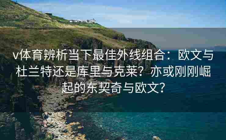 v体育辨析当下最佳外线组合：欧文与杜兰特还是库里与克莱？亦或刚刚崛起的东契奇与欧文？