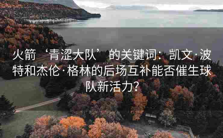 火箭‘青涩大队’的关键词：凯文·波特和杰伦·格林的后场互补能否催生球队新活力？