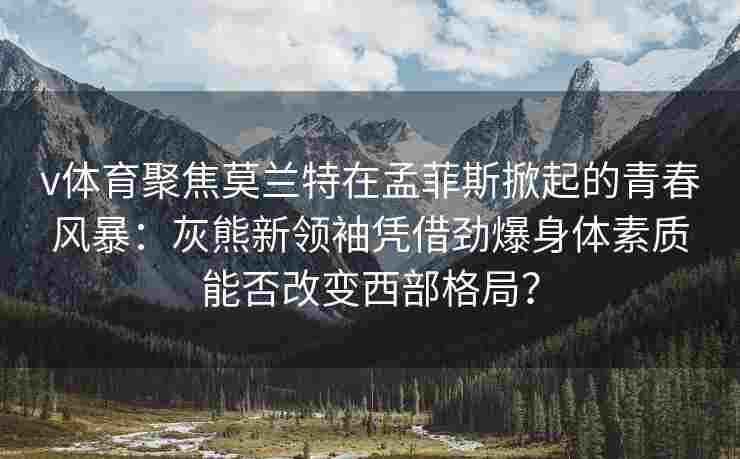 v体育聚焦莫兰特在孟菲斯掀起的青春风暴：灰熊新领袖凭借劲爆身体素质能否改变西部格局？