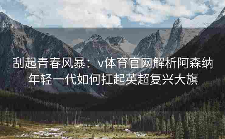 刮起青春风暴：v体育官网解析阿森纳年轻一代如何扛起英超复兴大旗