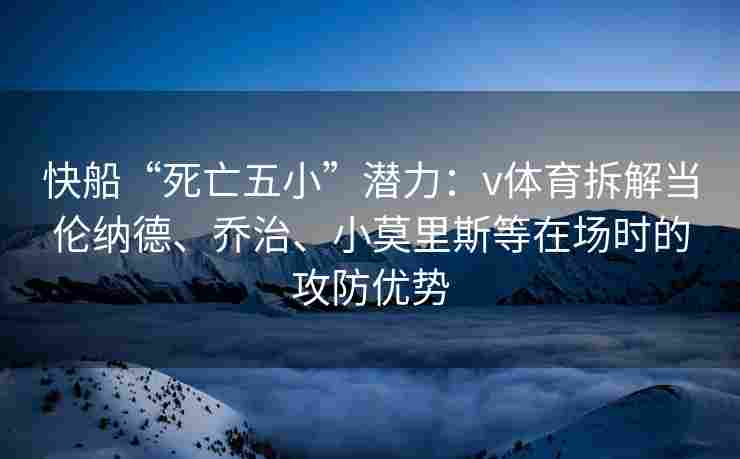 快船“死亡五小”潜力：v体育拆解当伦纳德、乔治、小莫里斯等在场时的攻防优势