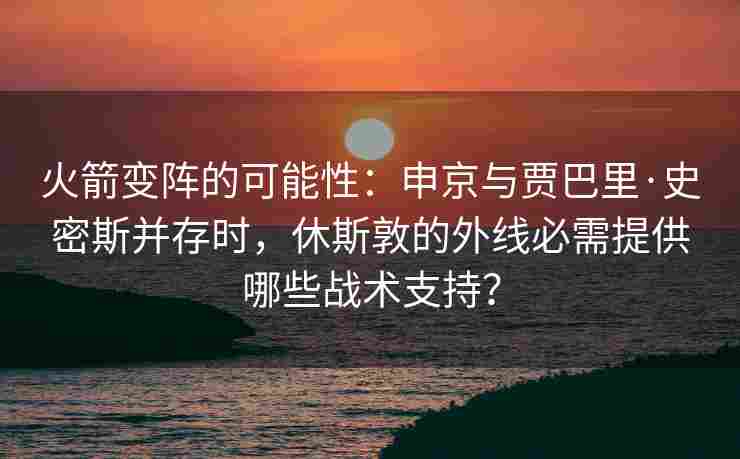 火箭变阵的可能性：申京与贾巴里·史密斯并存时，休斯敦的外线必需提供哪些战术支持？
