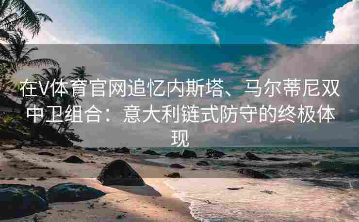 在V体育官网追忆内斯塔、马尔蒂尼双中卫组合：意大利链式防守的终极体现