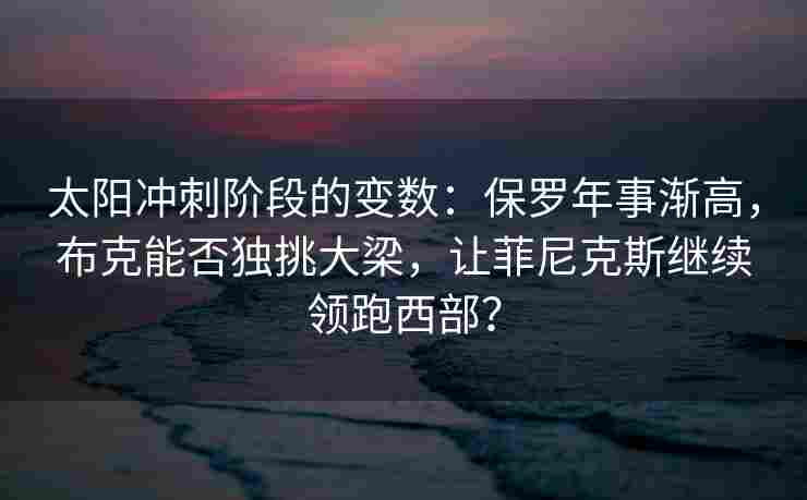 太阳冲刺阶段的变数：保罗年事渐高，布克能否独挑大梁，让菲尼克斯继续领跑西部？
