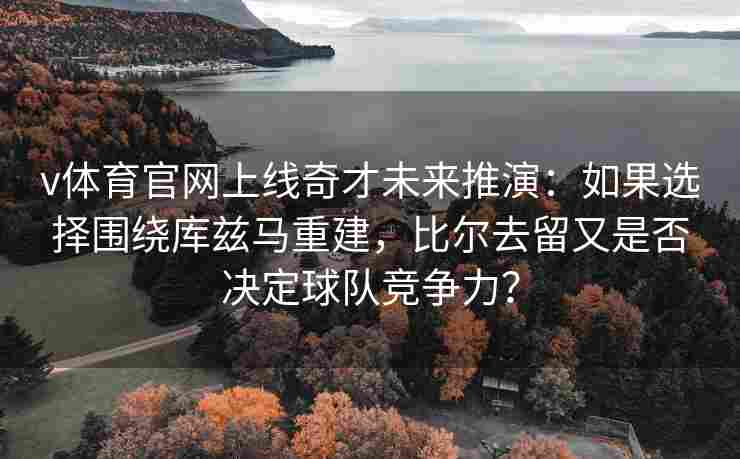 v体育官网上线奇才未来推演：如果选择围绕库兹马重建，比尔去留又是否决定球队竞争力？