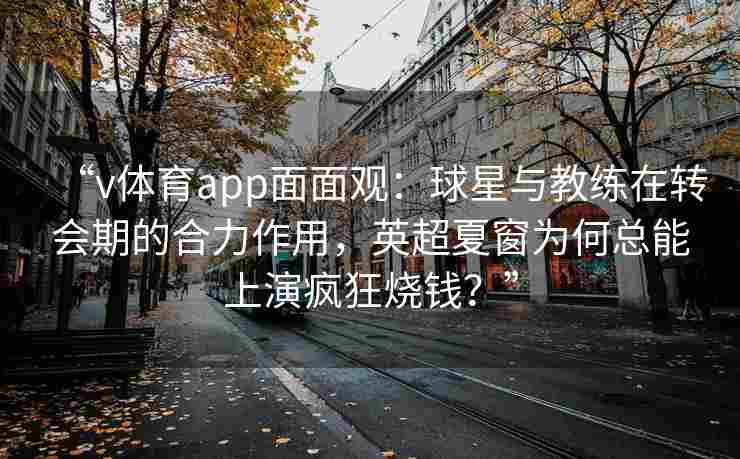 “v体育app面面观：球星与教练在转会期的合力作用，英超夏窗为何总能上演疯狂烧钱？”