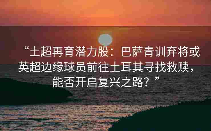 “土超再育潜力股：巴萨青训弃将或英超边缘球员前往土耳其寻找救赎，能否开启复兴之路？”
