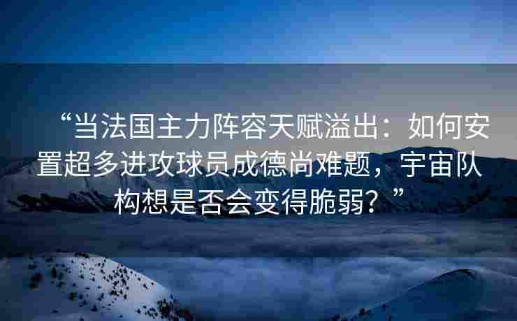 “当法国主力阵容天赋溢出：如何安置超多进攻球员成德尚难题，宇宙队构想是否会变得脆弱？”