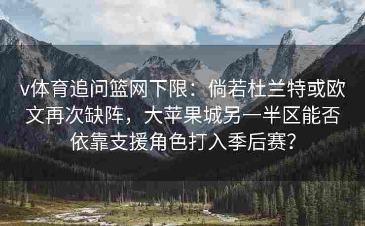 v体育追问篮网下限：倘若杜兰特或欧文再次缺阵，大苹果城另一半区能否依靠支援角色打入季后赛？