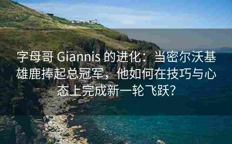 字母哥 Giannis 的进化：当密尔沃基雄鹿捧起总冠军，他如何在技巧与心态上完成新一轮飞跃？