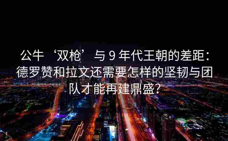 公牛‘双枪’与 9 年代王朝的差距：德罗赞和拉文还需要怎样的坚韧与团队才能再建鼎盛？