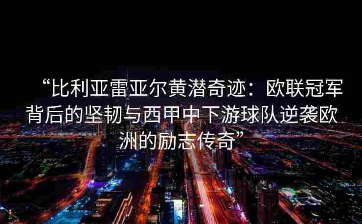 “比利亚雷亚尔黄潜奇迹：欧联冠军背后的坚韧与西甲中下游球队逆袭欧洲的励志传奇”