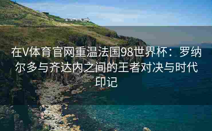 在V体育官网重温法国98世界杯：罗纳尔多与齐达内之间的王者对决与时代印记