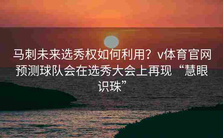 马刺未来选秀权如何利用？v体育官网预测球队会在选秀大会上再现“慧眼识珠”