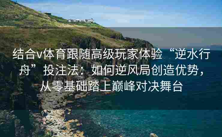 结合v体育跟随高级玩家体验“逆水行舟”投注法：如何逆风局创造优势，从零基础踏上巅峰对决舞台