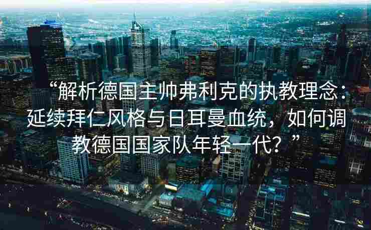 “解析德国主帅弗利克的执教理念：延续拜仁风格与日耳曼血统，如何调教德国国家队年轻一代？”