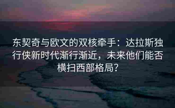 东契奇与欧文的双核牵手：达拉斯独行侠新时代渐行渐近，未来他们能否横扫西部格局？
