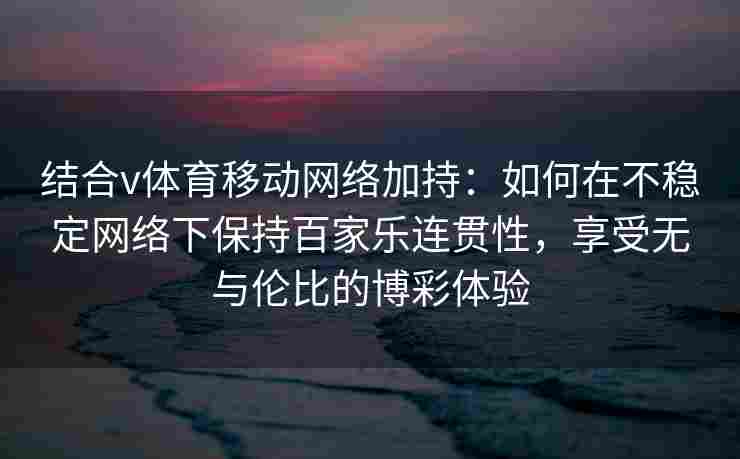 结合v体育移动网络加持：如何在不稳定网络下保持百家乐连贯性，享受无与伦比的博彩体验
